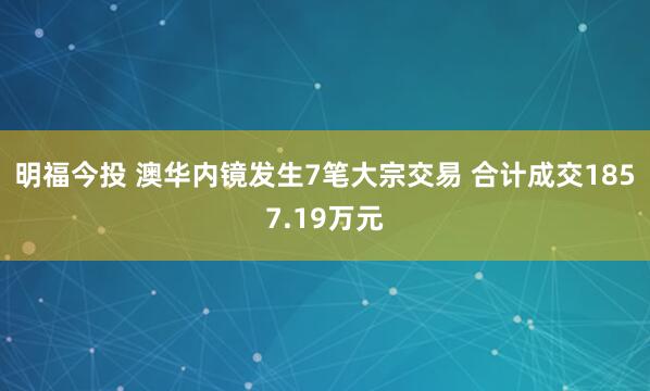 明福今投 澳华内镜发生7笔大宗交易 合计成交1857.19万元