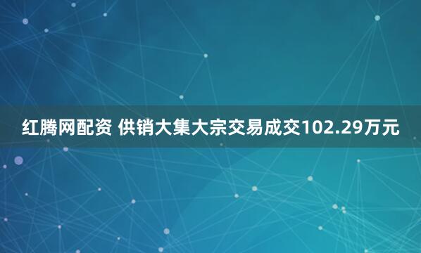红腾网配资 供销大集大宗交易成交102.29万元