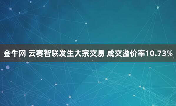 金牛网 云赛智联发生大宗交易 成交溢价率10.73%