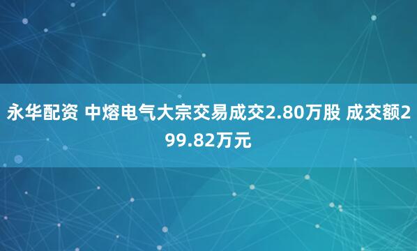 永华配资 中熔电气大宗交易成交2.80万股 成交额299.82万元