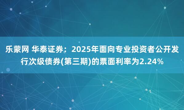乐蒙网 华泰证券：2025年面向专业投资者公开发行次级债券(第三期)的票面利率为2.24%