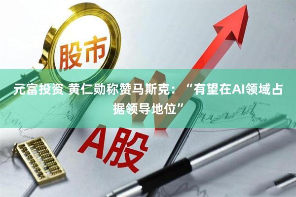 元富投资 黄仁勋称赞马斯克：“有望在AI领域占据领导地位”