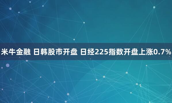 米牛金融 日韩股市开盘 日经225指数开盘上涨0.7%