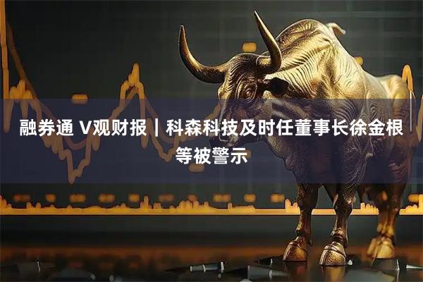 融券通 V观财报｜科森科技及时任董事长徐金根等被警示