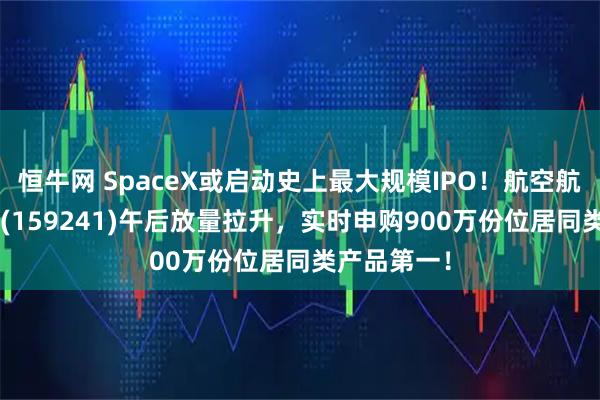 恒牛网 SpaceX或启动史上最大规模IPO!航空航天ETF天弘(159241)午后放量拉升,实时申购900万份位居同类产品第一!