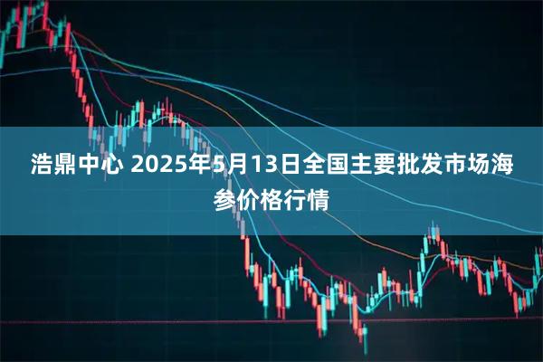 浩鼎中心 2025年5月13日全国主要批发市场海参价格行情