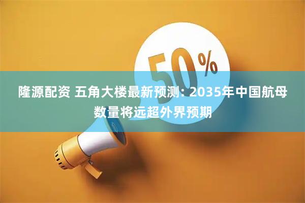 隆源配资 五角大楼最新预测: 2035年中国航母数量将远超外界预期