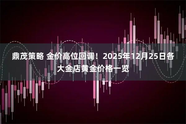 鼎茂策略 金价高位回调！2025年12月25日各大金店黄金价格一览