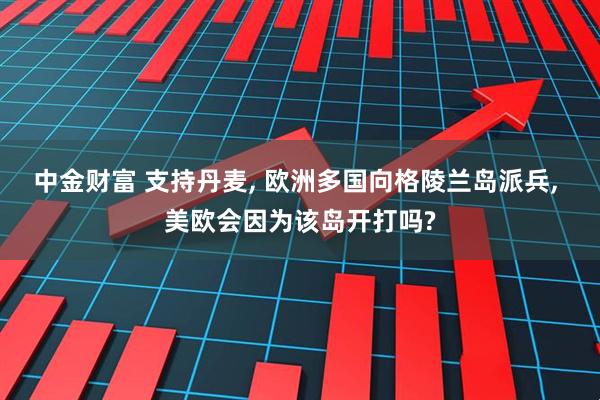 中金财富 支持丹麦, 欧洲多国向格陵兰岛派兵, 美欧会因为该岛开打吗?