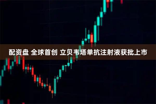 配资盘 全球首创 立贝韦塔单抗注射液获批上市