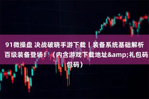 91微操盘 决战破晓手游下载丨装备系统基础解析:百级装备登场!(内含游戏下载地址&礼包码)