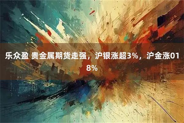 乐众盈 贵金属期货走强，沪银涨超3%，沪金涨018%