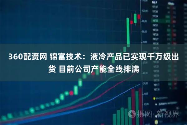 360配资网 锦富技术：液冷产品已实现千万级出货 目前公司产能全线排满
