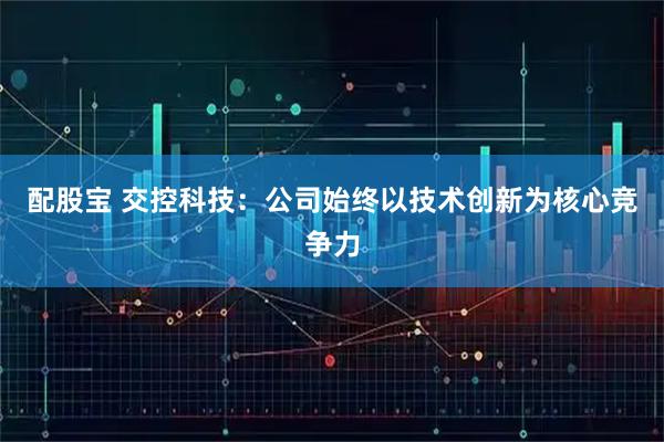 配股宝 交控科技：公司始终以技术创新为核心竞争力