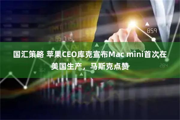 国汇策略 苹果CEO库克宣布Mac mini首次在美国生产，马斯克点赞