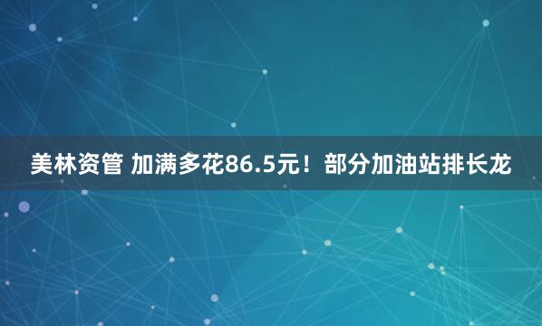 美林资管 加满多花86.5元！部分加油站排长龙