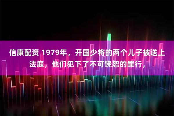 信康配资 1979年，开国少将的两个儿子被送上法庭，他们犯下了不可饶恕的罪行，