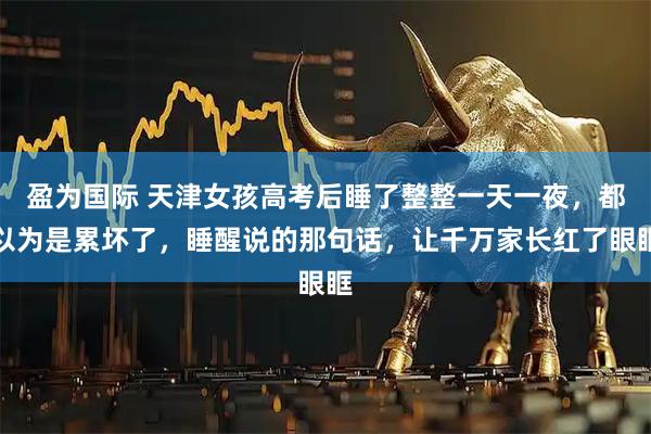 盈为国际 天津女孩高考后睡了整整一天一夜，都以为是累坏了，睡醒说的那句话，让千万家长红了眼眶