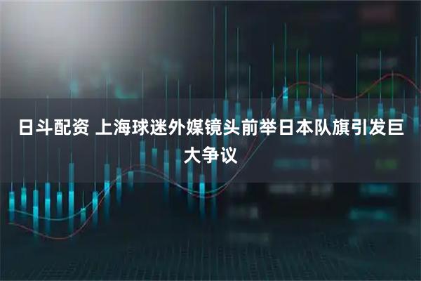 日斗配资 上海球迷外媒镜头前举日本队旗引发巨大争议