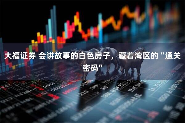 大福证券 会讲故事的白色房子，藏着湾区的“通关密码”
